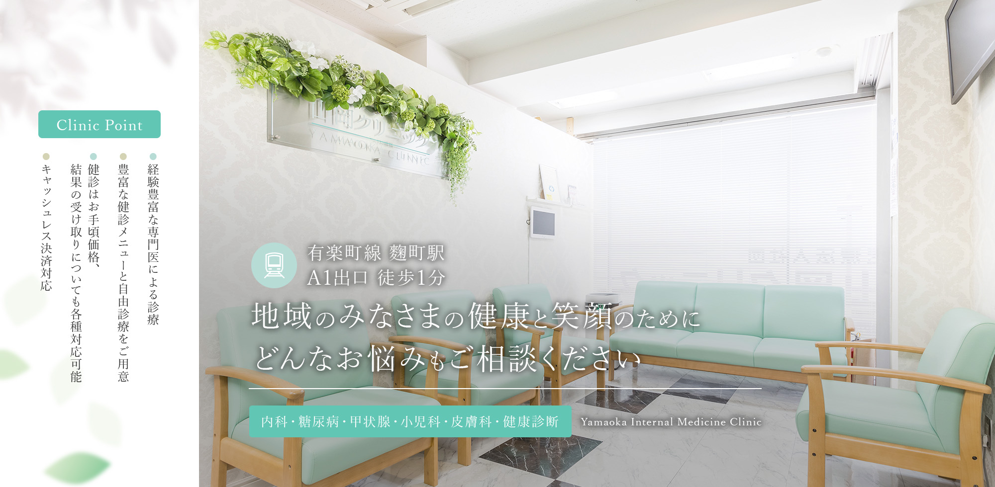 Clinic Point ● 総合内科専門医・糖尿病専門医による診療 ● 豊富な健診メニューと自由診療をご用意 ● 健診はお手頃価格、結果は最短翌営業日で返却 ● キャッシュレス決済対応 有楽町線 麴町駅  A1出口 徒歩1分 地域のみなさまの健康と笑顔のためにどんなお悩みもご相談ください 内科・糖尿病・甲状腺・小児科・皮膚科・健康診断 Yamaoka Internal Medicine Clinic