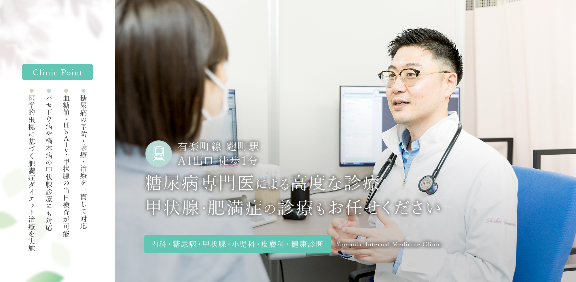 Clinic Point ● 糖尿病の予防・診療・治療を一貫して対応 ● 血糖値・HbA1c・甲状腺の当日検査が可能 ● バセドウ病や橋本病の甲状腺診療にも対応 ● 医学的根拠に基づく肥満症ダイエット治療を実施 有楽町線 麴町駅  A1出口 徒歩1分 糖尿病専門医による高度な診療 甲状腺・肥満症の診療もお任せください 内科・糖尿病・甲状腺・小児科・皮膚科・健康診断 Yamaoka Internal Medicine Clinic