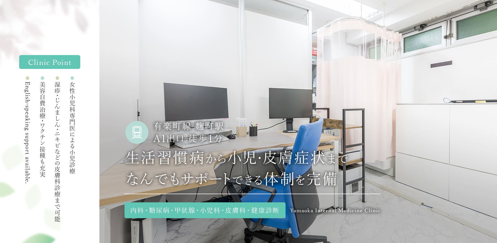 Clinic Point ● 女性小児科専門医による小児診療 ● 湿疹・じんましん・ニキビなどの皮膚科診療まで可能 ● 美容自費治療・ワクチン接種も充実 ● English-speaking support available. 有楽町線 麴町駅  A1出口 徒歩1分 生活習慣病から小児・皮膚症状までなんでもサポートできる体制を完備 内科・糖尿病・甲状腺・小児科・皮膚科・健康診断 Yamaoka Internal Medicine Clinic